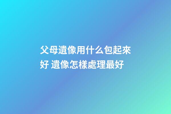 父母遺像用什么包起來好 遺像怎樣處理最好